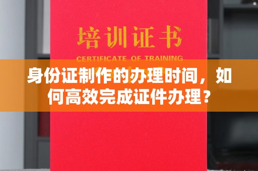 福绵身份证制作的办理时间，如何高效完成证件办理？